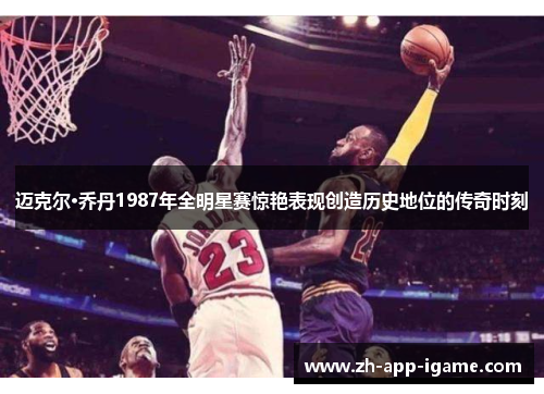 迈克尔·乔丹1987年全明星赛惊艳表现创造历史地位的传奇时刻