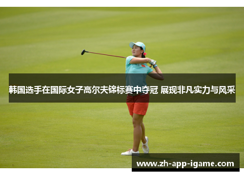 韩国选手在国际女子高尔夫锦标赛中夺冠 展现非凡实力与风采