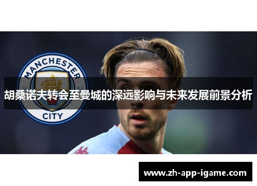 胡桑诺夫转会至曼城的深远影响与未来发展前景分析 胡桑诺夫转会至曼城的深远影响与未来发展前景分析
