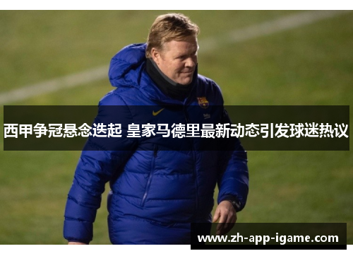 西甲争冠悬念迭起 皇家马德里最新动态引发球迷热议