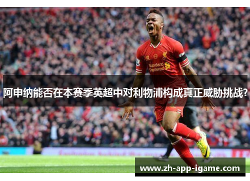 阿申纳能否在本赛季英超中对利物浦构成真正威胁挑战？