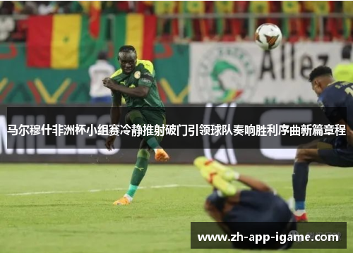 马尔穆什非洲杯小组赛冷静推射破门引领球队奏响胜利序曲新篇章程