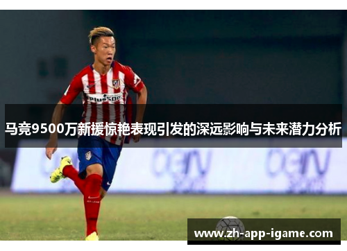 马竞9500万新援惊艳表现引发的深远影响与未来潜力分析
